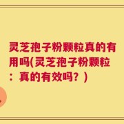 灵芝孢子粉颗粒真的有用吗(灵芝孢子粉颗粒：真的有效吗？)