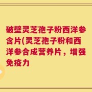破壁灵芝孢子粉西洋参含片(灵芝孢子粉和西洋参合成营养片，增强免疫力