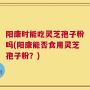 阳康时能吃灵芝孢子粉吗(阳康能否食用灵芝孢子粉？)