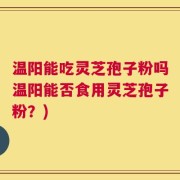 温阳能吃灵芝孢子粉吗温阳能否食用灵芝孢子粉？)