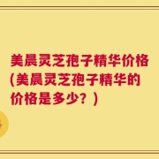 美晨灵芝孢子精华价格(美晨灵芝孢子精华的价格是多少？)