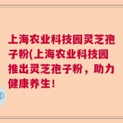 上海农业科技园灵芝孢子粉(上海农业科技园推出灵芝孢子粉，助力健康养生！