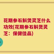 花期参石斛煲灵芝什么功效(花期参石斛煲灵芝：保健佳品)