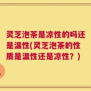 灵芝泡茶是凉性的吗还是温性(灵芝泡茶的性质是温性还是凉性？)