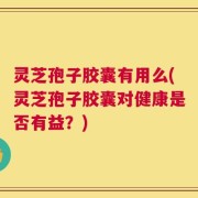 灵芝孢子胶囊有用么(灵芝孢子胶囊对健康是否有益？)