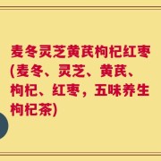 麦冬灵芝黄芪枸杞红枣(麦冬、灵芝、黄芪、枸杞、红枣，五味养生枸杞茶)