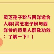 灵芝孢子粉与西洋适合人群(灵芝孢子粉与西洋参的适用人群及功效：了解一下！)