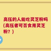 高压的人能吃灵芝粉吗(高压者可否食用灵芝粉？)