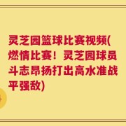 灵芝园篮球比赛视频(燃情比赛！灵芝园球员斗志昂扬打出高水准战平强敌)