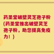 药圣堂破壁灵芝孢子粉(药圣堂推出破壁灵芝孢子粉，助您提高免疫力！)