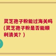 灵芝孢子粉能过海关吗(灵芝孢子粉是否能顺利清关？)