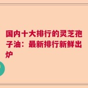 国内十大排行的灵芝孢子油：最新排行新鲜出炉