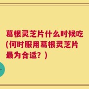 葛根灵芝片什么时候吃(何时服用葛根灵芝片最为合适？)