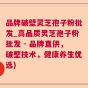 品牌破壁灵芝孢子粉批发_高品质灵芝孢子粉批发 - 品牌直供，破壁技术，健康养生优选)