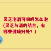灵芝泡酒可喝吗怎么泡(灵芝与酒的结合，有哪些健康好处？)
