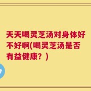 天天喝灵芝汤对身体好不好啊(喝灵芝汤是否有益健康？)