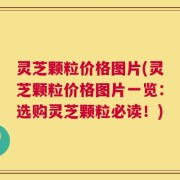 灵芝颗粒价格图片(灵芝颗粒价格图片一览：选购灵芝颗粒必读！)