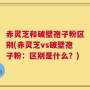 赤灵芝和破壁孢子粉区别(赤灵芝vs破壁孢子粉：区别是什么？)