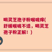 喝灵芝孢子粉喉咙痒(舒缓喉咙不适，喝灵芝孢子粉正解！)