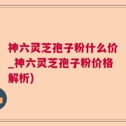 神六灵芝孢子粉什么价_神六灵芝孢子粉价格解析)
