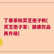 丁香茶和灵芝孢子粉(灵芝孢子茶：健康饮品再升级)