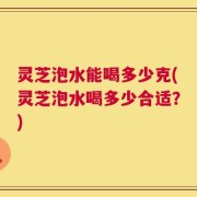 灵芝泡水能喝多少克(灵芝泡水喝多少合适？)