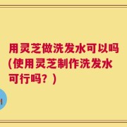 用灵芝做洗发水可以吗(使用灵芝制作洗发水可行吗？)