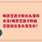 喝灵芝孢子粉长头发吗女生(喝灵芝孢子粉能否促进女生头发生长？