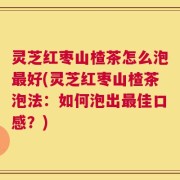 灵芝红枣山楂茶怎么泡最好(灵芝红枣山楂茶泡法：如何泡出最佳口感？)