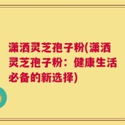潇洒灵芝孢子粉(潇洒灵芝孢子粉：健康生活必备的新选择)