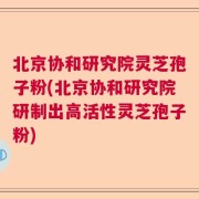 北京协和研究院灵芝孢子粉(北京协和研究院研制出高活性灵芝孢子粉)