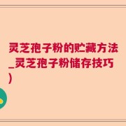 灵芝孢子粉的贮藏方法_灵芝孢子粉储存技巧)