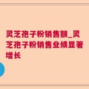 灵芝孢子粉销售额_灵芝孢子粉销售业绩显著增长