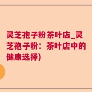 灵芝孢子粉茶叶店_灵芝孢子粉：茶叶店中的健康选择)