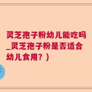 灵芝孢子粉幼儿能吃吗_灵芝孢子粉是否适合幼儿食用？)