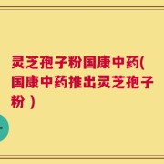 灵芝孢子粉国康中药(国康中药推出灵芝孢子粉 )