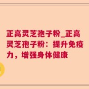正高灵芝孢子粉_正高灵芝孢子粉：提升免疫力，增强身体健康
