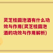 灵芝桂圆泡酒有什么功效与作用(灵芝桂圆泡酒的功效与作用解析)