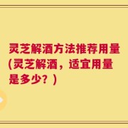 灵芝解酒方法推荐用量(灵芝解酒，适宜用量是多少？)