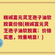 精诚富元灵芝孢子油软胶囊价格(精诚富元灵芝孢子油软胶囊：价格实惠，效果明显！)