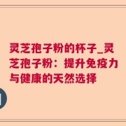 灵芝孢子粉的杯子_灵芝孢子粉：提升免疫力与健康的天然选择
