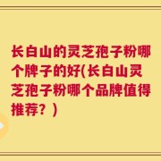 长白山的灵芝孢子粉哪个牌子的好(长白山灵芝孢子粉哪个品牌值得推荐？)
