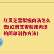 红灵芝雪梨瘦肉汤怎么做(红灵芝雪梨瘦肉汤的简单制作方法)