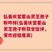 弘善庆堂霍山灵芝孢子粉咋样(弘善庆堂霍山灵芝孢子粉获誉佳评，受欢迎程度高)