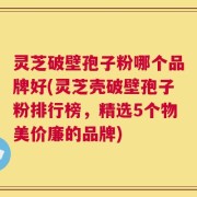 灵芝破壁孢子粉哪个品牌好(灵芝壳破壁孢子粉排行榜，精选5个物美价廉的品牌)
