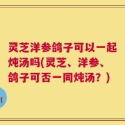 灵芝洋参鸽子可以一起炖汤吗(灵芝、洋参、鸽子可否一同炖汤？)