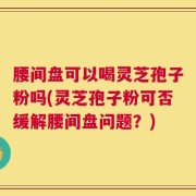 腰间盘可以喝灵芝孢子粉吗(灵芝孢子粉可否缓解腰间盘问题？)