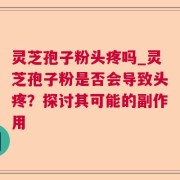 灵芝孢子粉头疼吗_灵芝孢子粉是否会导致头疼？探讨其可能的副作用