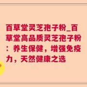 百草堂灵芝孢子粉_百草堂高品质灵芝孢子粉:养生保健,增强免疫力,天然健康之选