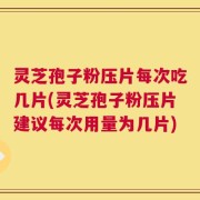 灵芝孢子粉压片每次吃几片(灵芝孢子粉压片建议每次用量为几片)